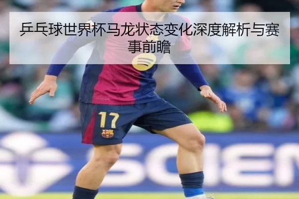 乒乓球世界杯马龙状态变化深度解析与赛事前瞻